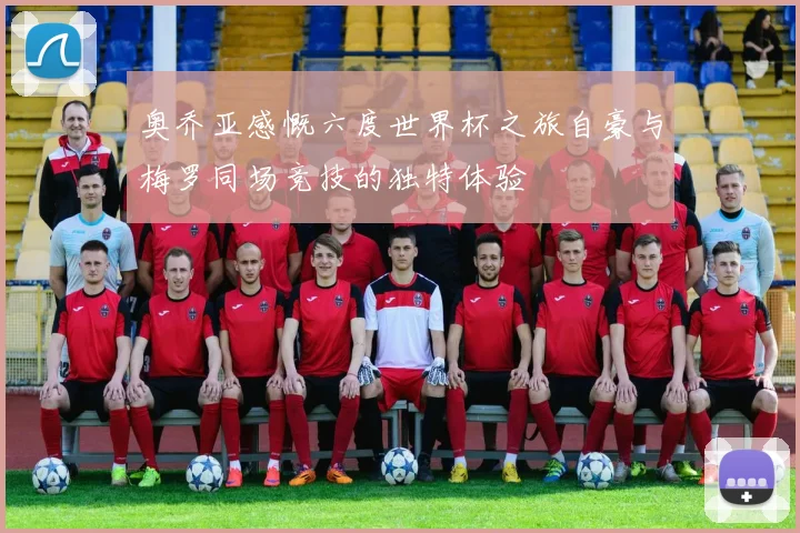 奥乔亚感慨六度世界杯之旅自豪与梅罗同场竞技的独特体验