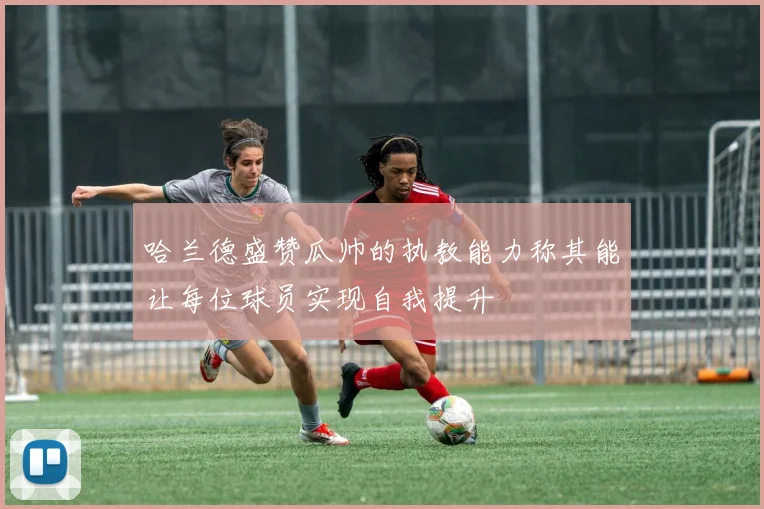 哈兰德盛赞瓜帅的执教能力称其能让每位球员实现自我提升