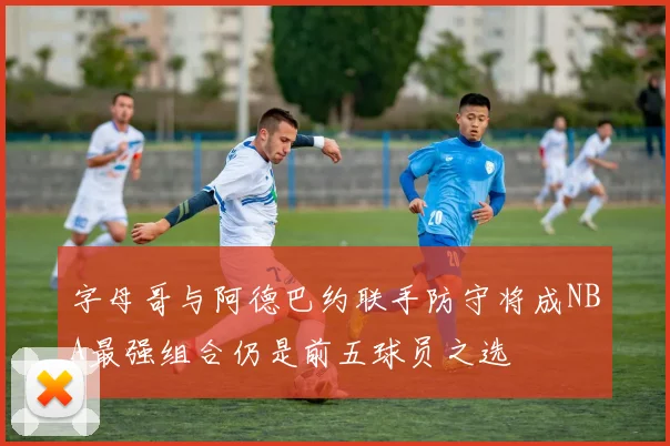 字母哥与阿德巴约联手防守将成NBA最强组合仍是前五球员之选