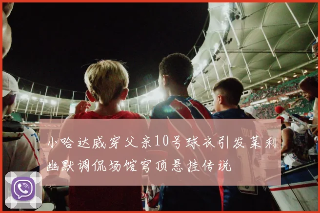 小哈达威穿父亲10号球衣引发莱利幽默调侃场馆穹顶悬挂传说