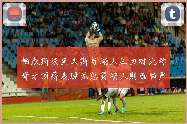 帕森斯谈里夫斯与湖人压力对比称奇才顶薪表现无惩罚湖人则面临严格审视