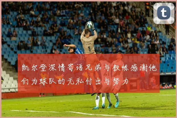 凯尔登深情寄语兄弟与教练感谢他们为球队的无私付出与努力