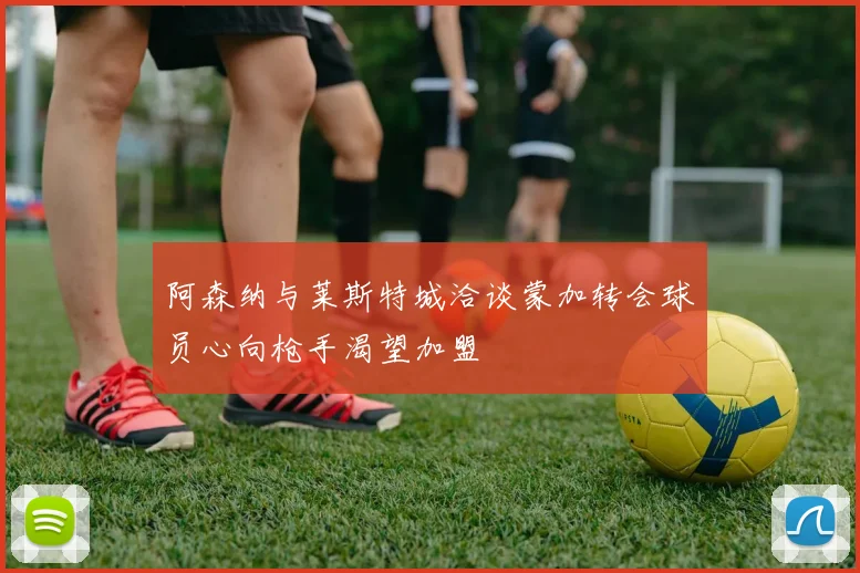 阿森纳与莱斯特城洽谈蒙加转会球员心向枪手渴望加盟