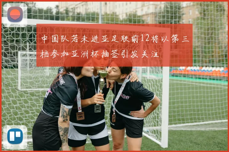 中国队若未进亚足联前12将以第三档参加亚洲杯抽签引发关注