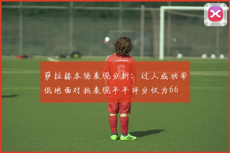 萨拉赫本场表现分析：过人成功率低地面对抗表现平平评分仅为66