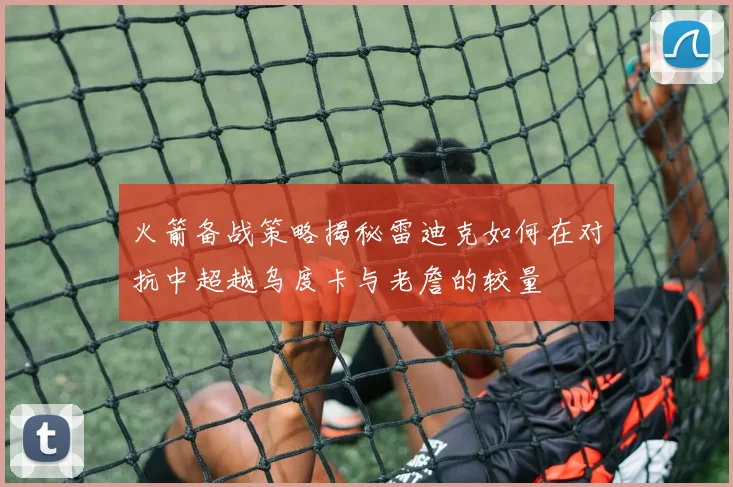 火箭备战策略揭秘雷迪克如何在对抗中超越乌度卡与老詹的较量