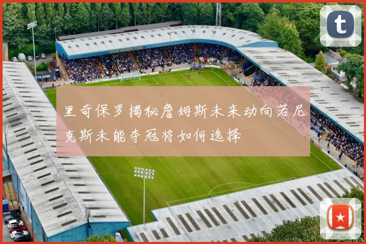 里奇保罗揭秘詹姆斯未来动向若尼克斯未能夺冠将如何选择