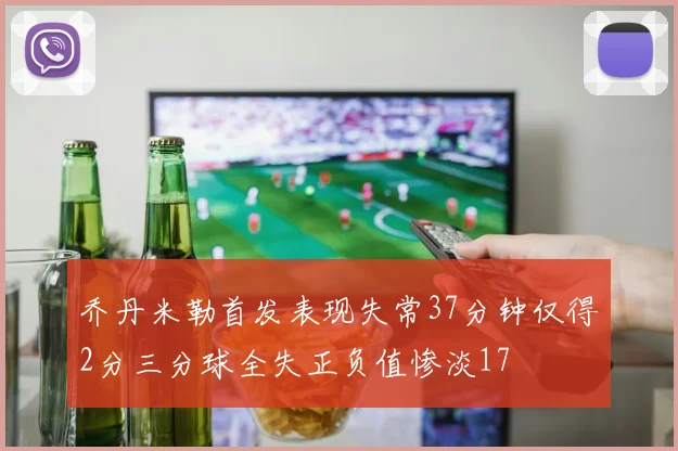 乔丹米勒首发表现失常37分钟仅得2分三分球全失正负值惨淡17
