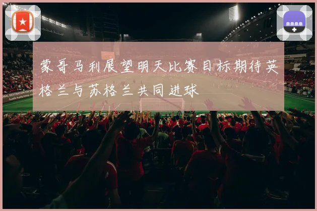 蒙哥马利展望明天比赛目标期待英格兰与苏格兰共同进球