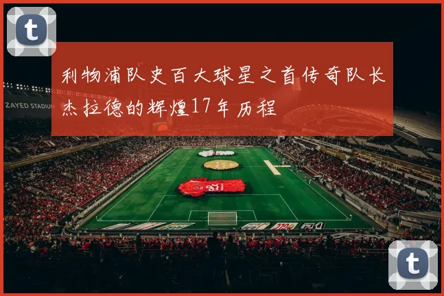 利物浦队史百大球星之首传奇队长杰拉德的辉煌17年历程