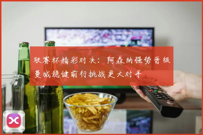 联赛杯精彩对决：阿森纳强势晋级曼城稳健前行挑战更大对手