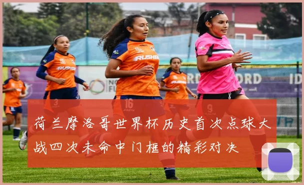 荷兰摩洛哥世界杯历史首次点球大战四次未命中门框的精彩对决