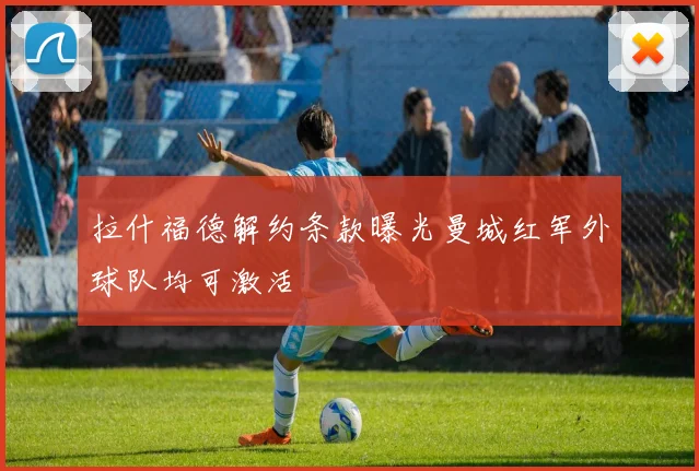 拉什福德解约条款曝光曼城红军外球队均可激活