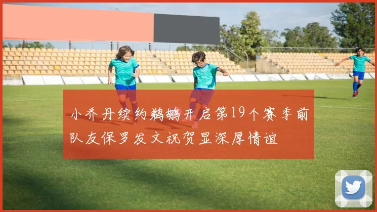 小乔丹续约鹈鹕开启第19个赛季前队友保罗发文祝贺显深厚情谊