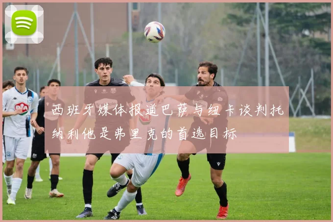 西班牙媒体报道巴萨与纽卡谈判托纳利他是弗里克的首选目标