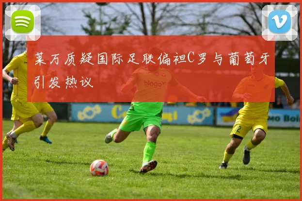 莱万质疑国际足联偏袒C罗与葡萄牙引发热议