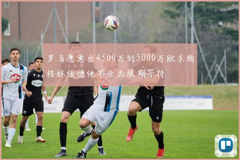 罗马愿意出4500万到5000万欧求购格林伍德他不会无限期等待