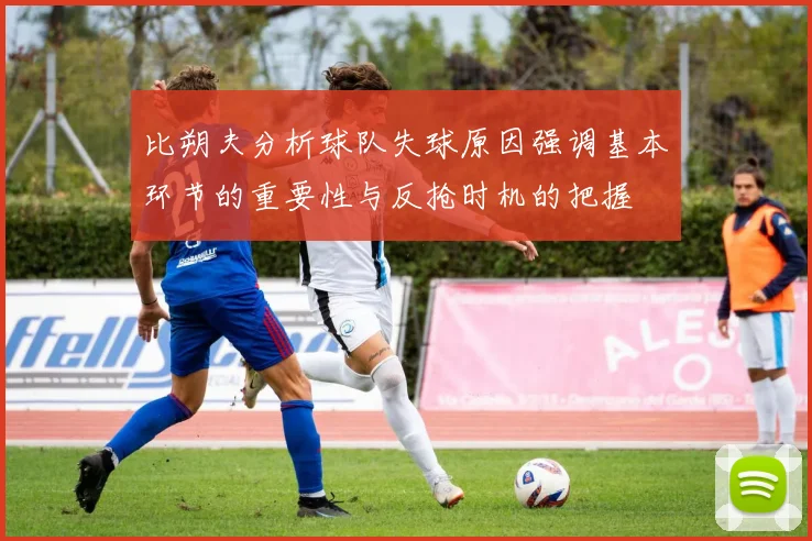 比朔夫分析球队失球原因强调基本环节的重要性与反抢时机的把握